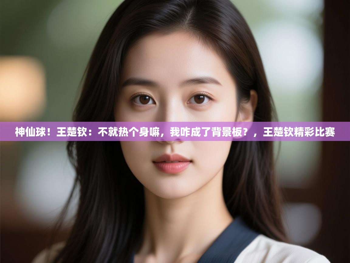 神仙球！王楚钦：不就热个身嘛，我咋成了背景板？，王楚钦精彩比赛